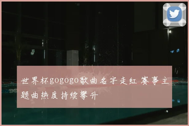 世界杯gogogo歌曲名字走红 赛事主题曲热度持续攀升