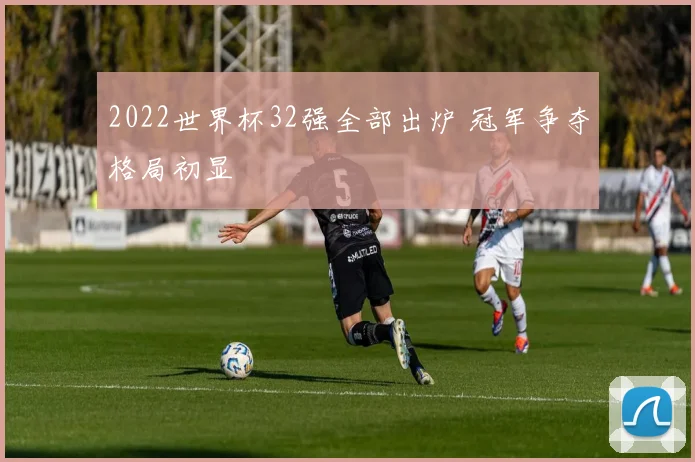 2022世界杯32强全部出炉 冠军争夺格局初显