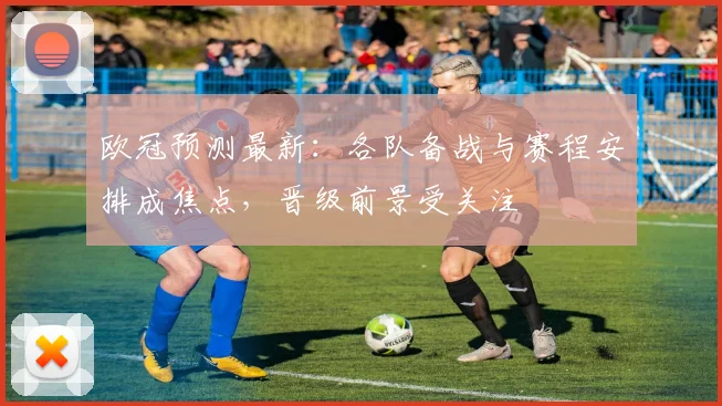 欧冠预测最新:各队备战与赛程安排成焦点,晋级前景受关注