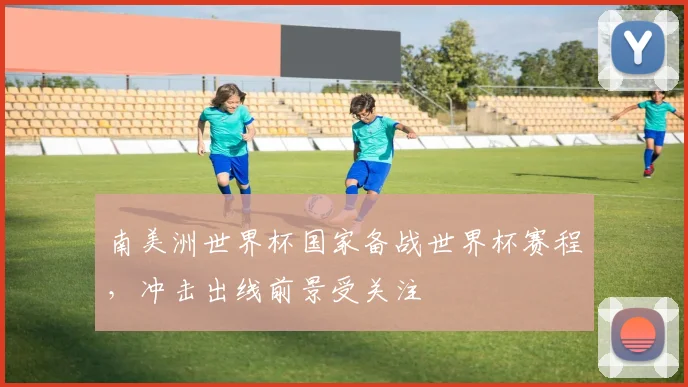 南美洲世界杯国家备战世界杯赛程,冲击出线前景受关注