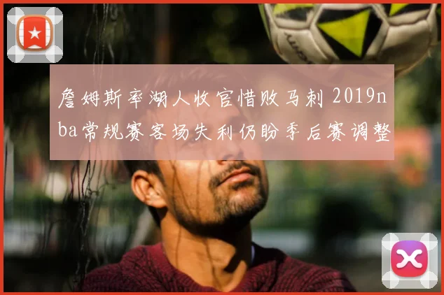 詹姆斯率湖人收官惜败马刺 2019nba常规赛客场失利仍盼季后赛调整