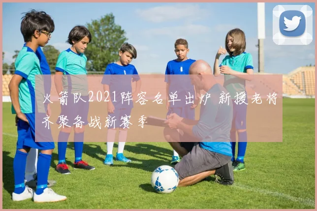 火箭队2021阵容名单出炉 新援老将齐聚备战新赛季