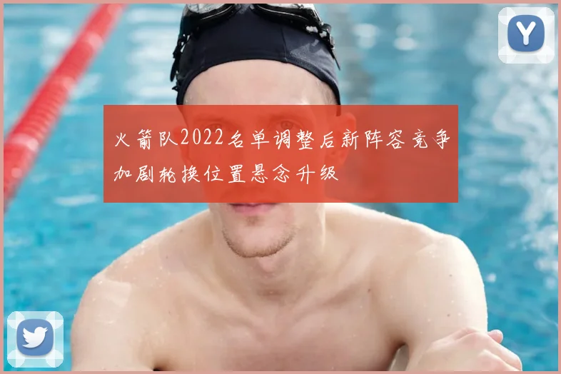 火箭队2022名单调整后新阵容竞争加剧轮换位置悬念升级