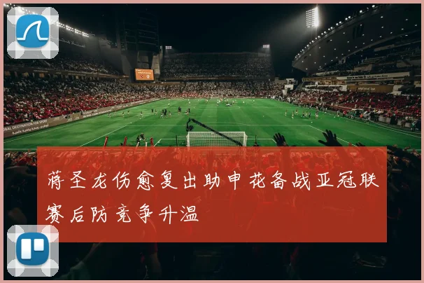 蒋圣龙伤愈复出助申花备战亚冠联赛后防竞争升温